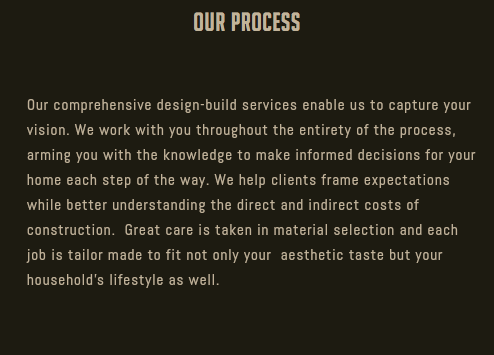 Our Process Our comprehensive design-build services enable us to capture your vision. We work with you throughout the entirety of the process, arming you with the knowledge to make informed decisions for your home each step of the way. We help clients frame expectations while better understanding the direct and indirect costs of construction. Great care is taken in material selection and each job is tailor made to fit not only your aesthetic taste but your household's lifestyle as well.
