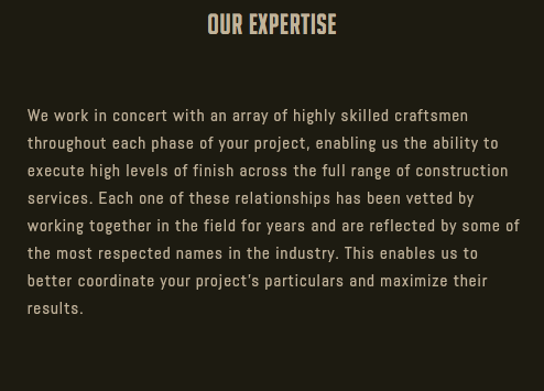 Our Expertise We work in concert with an array of highly skilled craftsmen throughout each phase of your project, enabling us the ability to execute high levels of finish across the full range of construction services. Each one of these relationships has been vetted by working together in the field for years and are reflected by some of the most respected names in the industry. This enables us to better coordinate your project’s particulars and maximize their results. 