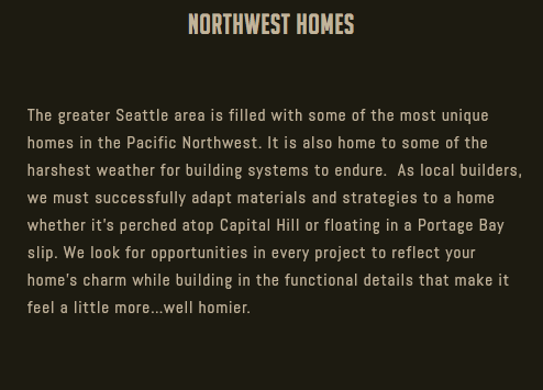 Northwest Homes The greater Seattle area is filled with some of the most unique homes in the Pacific Northwest. It is also home to some of the harshest weather for building systems to endure. As local builders, we must successfully adapt materials and strategies to a home whether it’s perched atop Capital Hill or floating in a Portage Bay slip. We look for opportunities in every project to reflect your home’s charm while building in the functional details that make it feel a little more…well homier.
