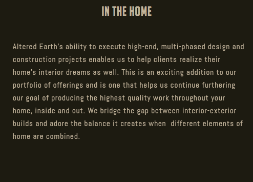 In the Home Altered Earth’s ability to execute high-end, multi-phased design and construction projects enables us to help clients realize their home’s interior dreams as well. This is an exciting addition to our portfolio of offerings and is one that helps us continue furthering our goal of producing the highest quality work throughout your home, inside and out. We bridge the gap between interior-exterior builds and adore the balance it creates when different elements of home are combined.
